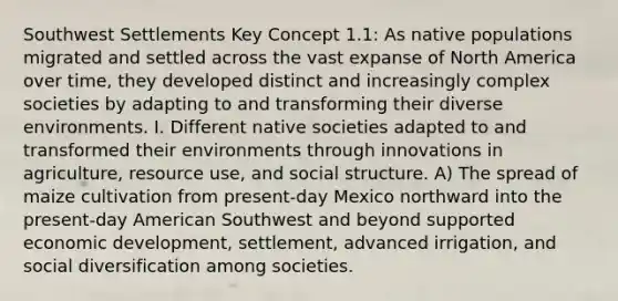 Southwest Settlements Key Concept 1.1: As native populations migrated and settled across the vast expanse of North America over time, they developed distinct and increasingly complex societies by adapting to and transforming their diverse environments. I. Different native societies adapted to and transformed their environments through innovations in agriculture, resource use, and social structure. A) The spread of maize cultivation from present-day Mexico northward into the present-day American Southwest and beyond supported economic development, settlement, advanced irrigation, and social diversification among societies.