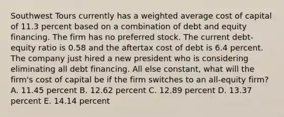 Southwest Tours currently has a <a href='https://www.questionai.com/knowledge/koL1NUNNcJ-weighted-average' class='anchor-knowledge'>weighted average</a> cost of capital of 11.3 percent based on a combination of debt and equity financing. The firm has no preferred stock. The current debt-equity ratio is 0.58 and the aftertax cost of debt is 6.4 percent. The company just hired a new president who is considering eliminating all debt financing. All else constant, what will the firm's cost of capital be if the firm switches to an all-equity firm? A. 11.45 percent B. 12.62 percent C. 12.89 percent D. 13.37 percent E. 14.14 percent