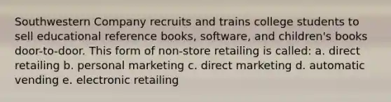 Southwestern Company recruits and trains college students to sell educational reference books, software, and children's books door-to-door. This form of non-store retailing is called: a. direct retailing b. personal marketing c. direct marketing d. automatic vending e. electronic retailing