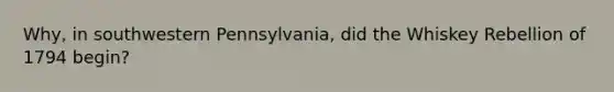 Why, in southwestern Pennsylvania, did the Whiskey Rebellion of 1794 begin?