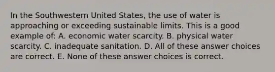 In the Southwestern United States, the use of water is approaching or exceeding sustainable limits. This is a good example of: A. economic water scarcity. B. physical water scarcity. C. inadequate sanitation. D. All of these answer choices are correct. E. None of these answer choices is correct.