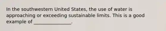 In the southwestern United States, the use of water is approaching or exceeding sustainable limits. This is a good example of ________________.