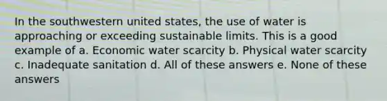 In the southwestern united states, the use of water is approaching or exceeding sustainable limits. This is a good example of a. Economic water scarcity b. Physical water scarcity c. Inadequate sanitation d. All of these answers e. None of these answers