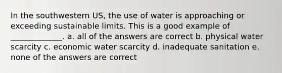 In the southwestern US, the use of water is approaching or exceeding sustainable limits. This is a good example of _____________. a. all of the answers are correct b. physical water scarcity c. economic water scarcity d. inadequate sanitation e. none of the answers are correct