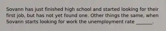 Sovann has just finished high school and started looking for their first job, but has not yet found one. Other things the same, when Sovann starts looking for work the unemployment rate _______.