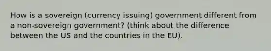 How is a sovereign (currency issuing) government different from a non-sovereign government? (think about the difference between the US and the countries in the EU).