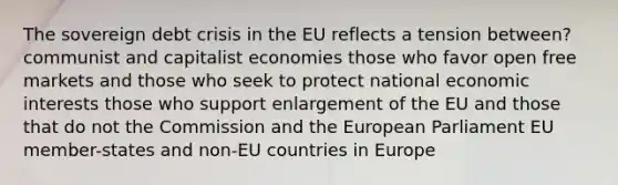 The sovereign debt crisis in the EU reflects a tension between? communist and capitalist economies those who favor open free markets and those who seek to protect national economic interests those who support enlargement of the EU and those that do not the Commission and the European Parliament EU member-states and non-EU countries in Europe