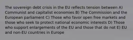 The sovereign debt crisis in the EU reflects tension between A) Communist and capitalist economies B) The Commission and the European parliament C) Those who favor open free markets and those who seek to protect national economic interests D) Those who support enlargements of the EU and those that do not E) EU and non-EU countries in Europe