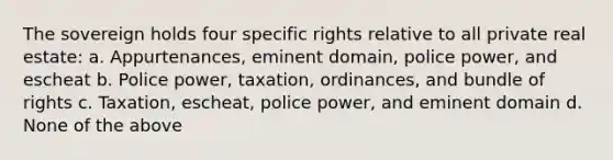 The sovereign holds four specific rights relative to all private real estate: a. Appurtenances, eminent domain, police power, and escheat b. Police power, taxation, ordinances, and bundle of rights c. Taxation, escheat, police power, and eminent domain d. None of the above