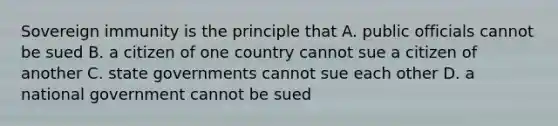 Sovereign immunity is the principle that A. public officials cannot be sued B. a citizen of one country cannot sue a citizen of another C. state governments cannot sue each other D. a national government cannot be sued