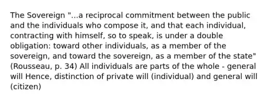 The Sovereign "...a reciprocal commitment between the public and the individuals who compose it, and that each individual, contracting with himself, so to speak, is under a double obligation: toward other individuals, as a member of the sovereign, and toward the sovereign, as a member of the state" (Rousseau, p. 34) All individuals are parts of the whole - general will Hence, distinction of private will (individual) and general will (citizen)