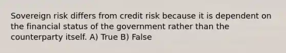 Sovereign risk differs from credit risk because it is dependent on the financial status of the government rather than the counterparty itself. A) True B) False