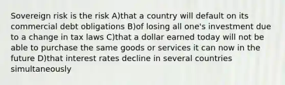 Sovereign risk is the risk A)that a country will default on its commercial debt obligations B)of losing all one's investment due to a change in tax laws C)that a dollar earned today will not be able to purchase the same goods or services it can now in the future D)that interest rates decline in several countries simultaneously