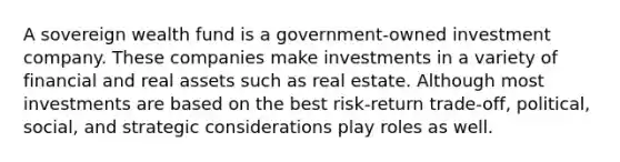 A sovereign wealth fund is a government-owned investment company. These companies make investments in a variety of financial and real assets such as real estate. Although most investments are based on the best risk-return trade-off, political, social, and strategic considerations play roles as well.