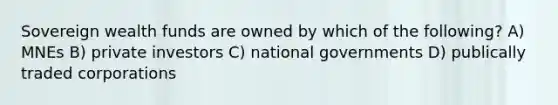 Sovereign wealth funds are owned by which of the following? A) MNEs B) private investors C) national governments D) publically traded corporations