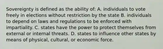 Sovereignty is defined as the ability of: A. individuals to vote freely in elections without restriction by the state B. individuals to depend on laws and regulations to be enforced with impartiality. C. states have the power to protect themselves from external or internal threats. D. states to influence other states by means of physical, cultural, or economic force.