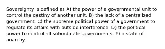 Sovereignty is defined as A) the power of a governmental unit to control the destiny of another unit. B) the lack of a centralized government. C) the supreme political power of a government to regulate its affairs with outside interference. D) the political power to control all subordinate governments. E) a state of anarchy.