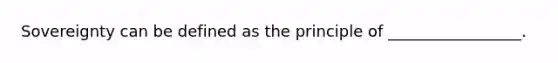 Sovereignty can be defined as the principle of _________________.