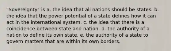 "Sovereignty" is a. the idea that all nations should be states. b. the idea that the power potential of a state defines how it can act in the international system. c. the idea that there is a coincidence between state and nation. d. the authority of a nation to define its own state. e. the authority of a state to govern matters that are within its own borders.