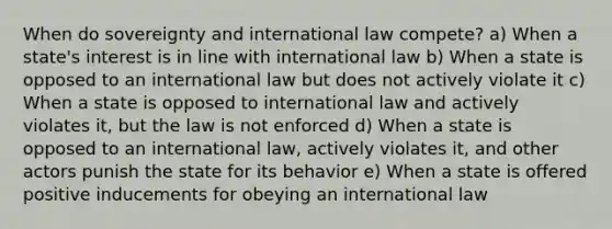 When do sovereignty and international law compete? a) When a state's interest is in line with international law b) When a state is opposed to an international law but does not actively violate it c) When a state is opposed to international law and actively violates it, but the law is not enforced d) When a state is opposed to an international law, actively violates it, and other actors punish the state for its behavior e) When a state is offered positive inducements for obeying an international law