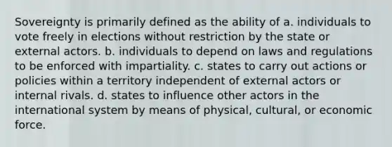 Sovereignty is primarily defined as the ability of a. individuals to vote freely in elections without restriction by the state or external actors. b. individuals to depend on laws and regulations to be enforced with impartiality. c. states to carry out actions or policies within a territory independent of external actors or internal rivals. d. states to influence other actors in the international system by means of physical, cultural, or economic force.