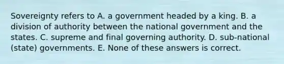 Sovereignty refers to A. a government headed by a king. B. a division of authority between the national government and the states. C. supreme and final governing authority. D. sub-national (state) governments. E. None of these answers is correct.