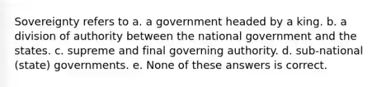 Sovereignty refers to a. a government headed by a king. b. a division of authority between the national government and the states. c. supreme and final governing authority. d. sub-national (state) governments. e. None of these answers is correct.