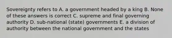 Sovereignty refers to A. a government headed by a king B. None of these answers is correct C. supreme and final governing authority D. sub-national (state) governments E. a division of authority between the national government and the states