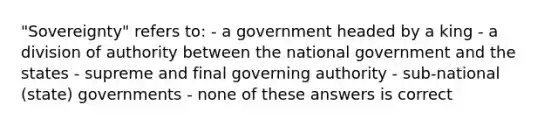 "Sovereignty" refers to: - a government headed by a king - a division of authority between the national government and the states - supreme and final governing authority - sub-national (state) governments - none of these answers is correct