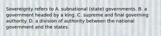 Sovereignty refers to A. subnational (state) governments. B. a government headed by a king. C. supreme and final governing authority. D. a division of authority between the national government and the states.