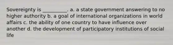 Sovereignty is __________. a. a state government answering to no higher authority b. a goal of international organizations in world affairs c. the ability of one country to have influence over another d. the development of participatory institutions of social life