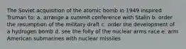 The Soviet acquisition of the atomic bomb in 1949 inspired Truman to: a. arrange a summit conference with Stalin b. order the resumption of the military draft c. order the development of a hydrogen bomb d. see the folly of the nuclear arms race e. arm American submarines with nuclear missiles