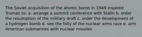 The Soviet acquisition of the atomic bomb in 1949 inspired Truman to: a. arrange a summit conference with Stalin b. order the resumption of the military draft c. order the development of a hydrogen bomb d. see the folly of the nuclear arms race e. arm American submarines with nuclear missiles