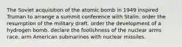 The Soviet acquisition of the atomic bomb in 1949 inspired Truman to arrange a summit conference with Stalin. order the resumption of the military draft. order the development of a hydrogen bomb. declare the foolishness of the nuclear arms race. arm American submarines with nuclear missiles.