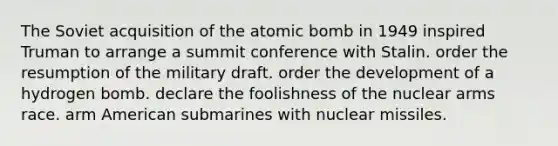 The Soviet acquisition of the atomic bomb in 1949 inspired Truman to arrange a summit conference with Stalin. order the resumption of the military draft. order the development of a hydrogen bomb. declare the foolishness of the nuclear arms race. arm American submarines with nuclear missiles.