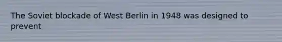 The Soviet blockade of West Berlin in 1948 was designed to prevent