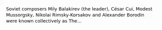 Soviet composers Mily Balakirev (the leader), César Cui, Modest Mussorgsky, Nikolai Rimsky-Korsakov and Alexander Borodin were known collectively as The...