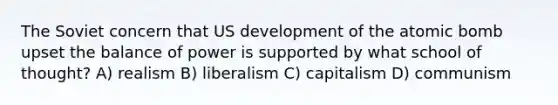 The Soviet concern that US development of the atomic bomb upset the balance of power is supported by what school of thought? A) realism B) liberalism C) capitalism D) communism