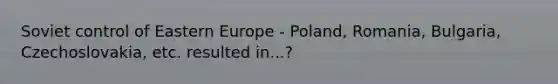 Soviet control of Eastern Europe - Poland, Romania, Bulgaria, Czechoslovakia, etc. resulted in...?