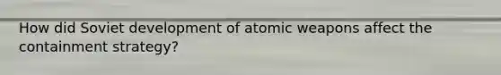 How did Soviet development of atomic weapons affect the containment strategy?