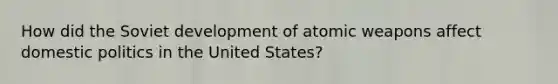 How did the Soviet development of atomic weapons affect domestic politics in the United States?