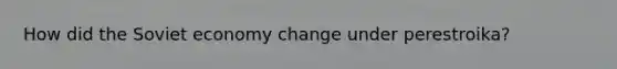 How did the Soviet economy change under perestroika?