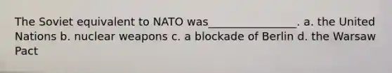 The Soviet equivalent to NATO was________________. a. the United Nations b. nuclear weapons c. a blockade of Berlin d. the Warsaw Pact