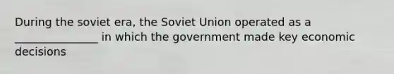 During the soviet era, the Soviet Union operated as a _______________ in which the government made key economic decisions