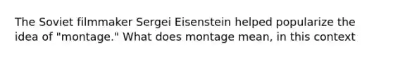 The Soviet filmmaker Sergei Eisenstein helped popularize the idea of "montage." What does montage mean, in this context