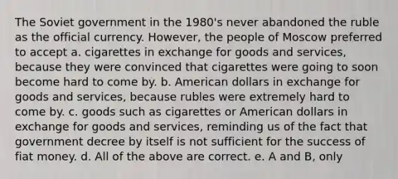 The Soviet government in the 1980's never abandoned the ruble as the official currency. However, the people of Moscow preferred to accept a. cigarettes in exchange for goods and services, because they were convinced that cigarettes were going to soon become hard to come by. b. American dollars in exchange for goods and services, because rubles were extremely hard to come by. c. goods such as cigarettes or American dollars in exchange for goods and services, reminding us of the fact that government decree by itself is not sufficient for the success of fiat money. d. All of the above are correct. e. A and B, only