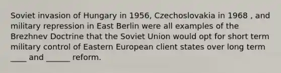 Soviet invasion of Hungary in 1956, Czechoslovakia in 1968 , and military repression in East Berlin were all examples of the Brezhnev Doctrine that the Soviet Union would opt for short term military control of Eastern European client states over long term ____ and ______ reform.