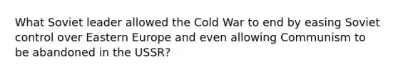 What Soviet leader allowed the Cold War to end by easing Soviet control over Eastern Europe and even allowing Communism to be abandoned in the USSR?