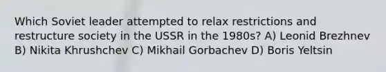 Which Soviet leader attempted to relax restrictions and restructure society in the USSR in the 1980s? A) Leonid Brezhnev B) Nikita Khrushchev C) Mikhail Gorbachev D) Boris Yeltsin