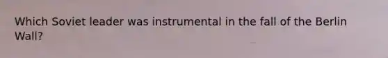 Which Soviet leader was instrumental in the fall of the Berlin Wall?